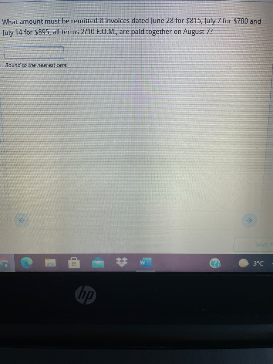 What amount must be remitted if invoices dated June 28 for $815, July 7 for $780 and
July 14 for $895, all terms 2/10 EO.M., are paid together on August 7?
Round to the nearest cent
->
SAVE P
3°C
hp
