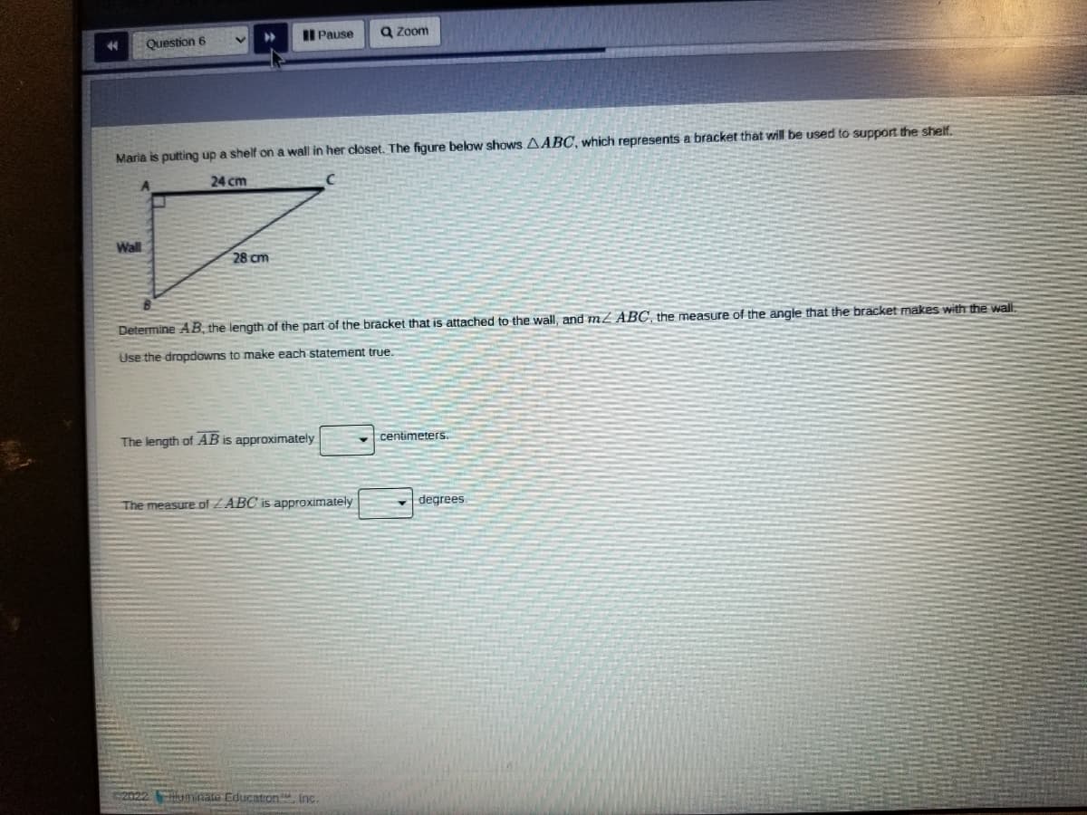 Question 6
II Pause
Q Zoom
44
Maria is putting up a shelf on a wall in her closet. The figure below shows AABC, which represents a bracket that will be used to support the shelf.
24 cm
Wall
28 cm
Determine AB, the length of the part of the bracket that is attached to the wall, and m² ABC, the measure of the angle that the bracket makes with the wal.
Use the dropdowns to make each statement true.
The length of AB is approximately
centimeters.
The measure of ZABC is approximately
degrees
2022
lluminate Educaton inc.
