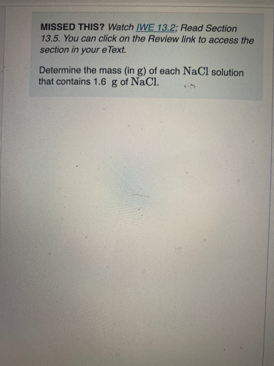 MISSED THIS? Watch IWE 13.2; Read Section
13.5. You can click on the Review link to access the
section in your e Text.
Determine the mass (in g) of each NaCl solution
that contains 1.6 g of NaCl.
