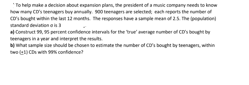 *To help make a decision about expansion plans, the president of a music company needs to know
how many CD's teenagers buy annually. 900 teenagers are selected; each reports the number of
CD's bought within the last 12 months. The responses have a sample mean of 2.5. The (population)
standard deviation o is 3
a) Construct 99, 95 percent confidence intervals for the 'true' average number of CD's bought by
teenagers in a year and interpret the results.
b) What sample size should be chosen to estimate the number of CD's bought by teenagers, within
two (+1) CDs with 99% confidence?
