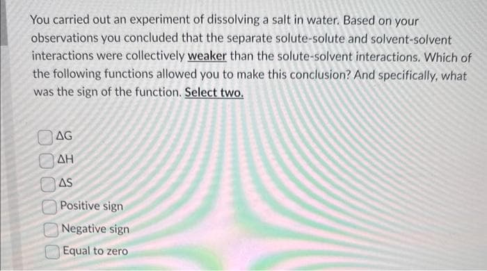 You carried out an experiment of dissolving a salt in water. Based on your
observations you concluded that the separate solute-solute and solvent-solvent
interactions were collectively weaker than the solute-solvent interactions. Which of
the following functions allowed you to make this conclusion? And specifically, what
was the sign of the function. Select two.
AG
ΟΔΗ
000000
AS
Positive sign
Negative sign
Equal to zero