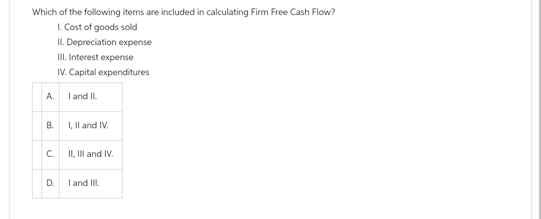 Which of the following items are included in calculating Firm Free Cash Flow?
I. Cost of goods sold
II. Depreciation expense
III. Interest expense
IV. Capital expenditures
A.
I and II.
B.
I, II and IV.
C.
II, III and IV.
D.
I and III.