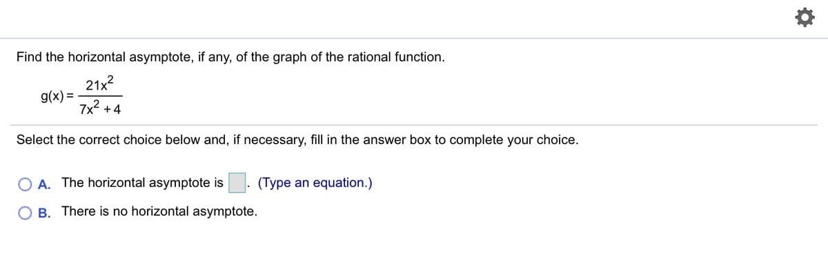 Find the horizontal asymptote, if any, of the graph of the rational function.
21x2
g(x) =
7x2 +4
Select the correct choice below and, if necessary, fill in the answer box to complete your choice.
A. The horizontal asymptote is
(Type an equation.)
B. There is no horizontal asymptote.
