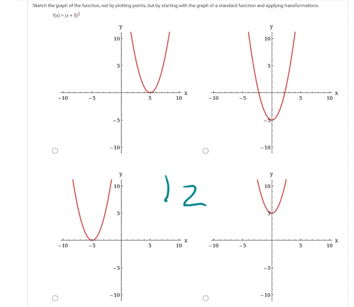 Sketch the graph of the function, not by plotting points, but by starting with the graph of a standard function and applying transformations.
f(x) = (x + 5)²
y
y
10-
10
5
X
- 10
-5
10
- 10
-5
10
-10f
f
–10
y
y
10
10
5
X
- 10
-5
10
- 10
-5
10
-5
- 10f
- 10f
