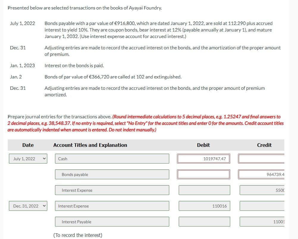 Presented below are selected transactions on the books of Ayayai Foundry.
July 1, 2022
Dec. 31
Jan. 1, 2023
Jan. 2
Dec. 31
Date
July 1, 2022
Bonds payable with a par value of €916,800, which are dated January 1, 2022, are sold at 112.290 plus accrued
interest to yield 10%. They are coupon bonds, bear interest at 12% (payable annually at January 1), and mature
January 1, 2032. (Use interest expense account for accrued interest.)
Prepare journal entries for the transactions above. (Round intermediate calculations to 5 decimal places, e.g. 1.25247 and final answers to
2 decimal places, e.g. 38,548.37. If no entry is required, select "No Entry" for the account titles and enter O for the amounts. Credit account titles
are automatically indented when amount is entered. Do not indent manually.)
Dec. 31, 2022
Adjusting entries are made to record the accrued interest on the bonds, and the amortization of the proper amount
of premium.
Interest on the bonds is paid.
Bonds of par value of €366,720 are called at 102 and extinguished.
Adjusting entries are made to record the accrued interest on the bonds, and the proper amount of premium
amortized.
Account Titles and Explanation
Cash
Bonds payable
Interest Expense
Interest Expense
Interest Payable
(To record the interest)
Debit
1019747.47
110016
Credit
964739.4
5500
11001