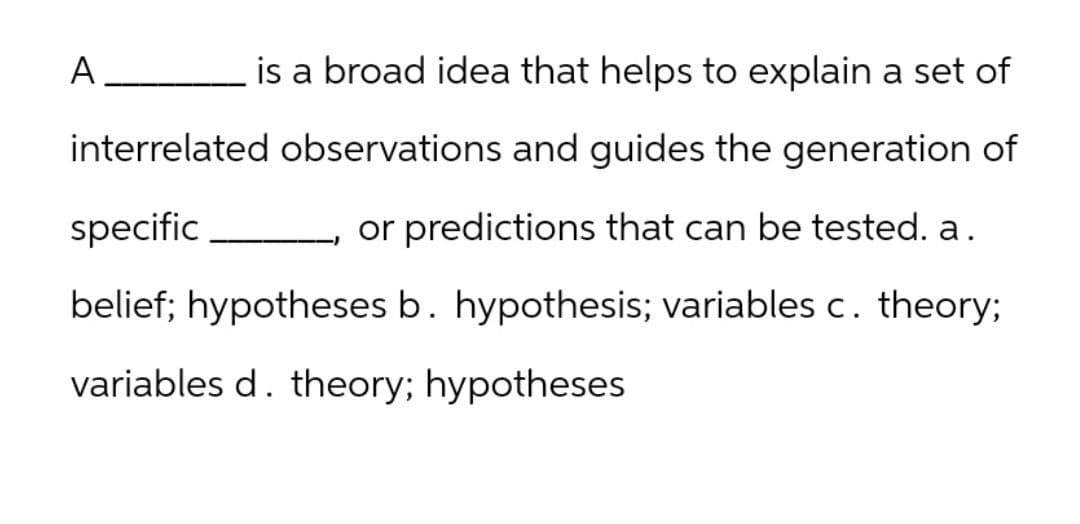 A __________
is a broad idea that helps to explain a set of
interrelated observations and guides the generation of
specific
or predictions that can be tested. a.
belief; hypotheses b. hypothesis; variables c. theory;
variables d. theory; hypotheses