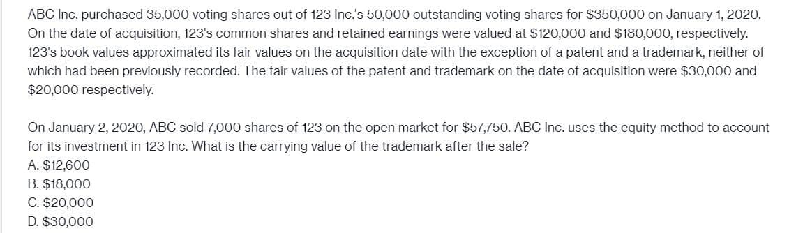 ABC Inc. purchased 35,000 voting shares out of 123 Inc.'s 50,000 outstanding voting shares for $350,000 on January 1, 2020.
On the date of acquisition, 123's common shares and retained earnings were valued at $120,000 and $180,000, respectively.
123's book values approximated its fair values on the acquisition date with the exception of a patent and a trademark, neither of
which had been previously recorded. The fair values of the patent and trademark on the date of acquisition were $30,000 and
$20,000 respectively.
On January 2, 2020, ABC sold 7,000 shares of 123 on the open market for $57,750. ABC Inc. uses the equity method to account
for its investment in 123 Inc. What is the carrying value of the trademark after the sale?
A. $12,600
B. $18,000
C. $20,000
D. $30,000