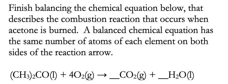 Finish balancing the chemical equation below, that
describes the combustion reaction that occurs when
acetone is burned. A balanced chemical equation has
the same number of atoms of each element on both
sides of the reaction arrow.
(CH3)2CO(1) + 4O2(g) →
_CO2(g) + _H2O(1!)
)
