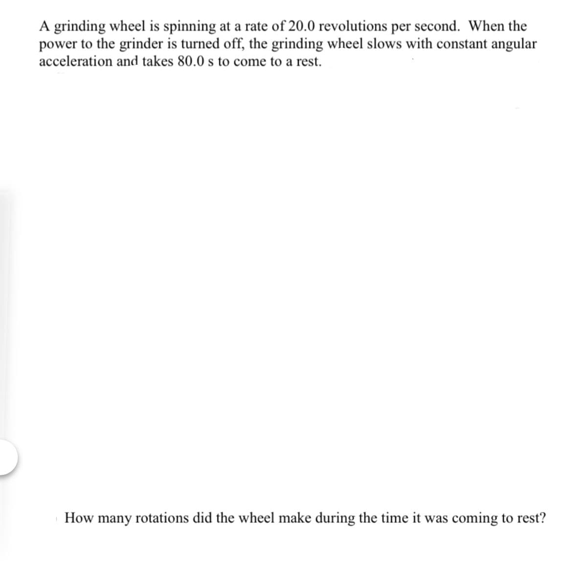 A grinding wheel is spinning at a rate of 20.0 revolutions per second. When the
power to the grinder is turned off, the grinding wheel slows with constant angular
acceleration and takes 80.0 s to come to a rest.
How many rotations did the wheel make during the time it was coming to rest?