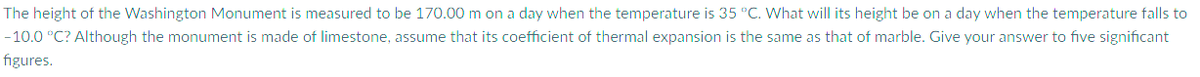 The height of the Washington Monument is measured to be 170.00 m on a day when the temperature is 35 °C. What will its height be on a day when the temperature falls to
-10.0 °C? Although the monument is made of limestone, assume that its coefficient of thermal expansion is the same as that of marble. Give your answer to five significant
figures.