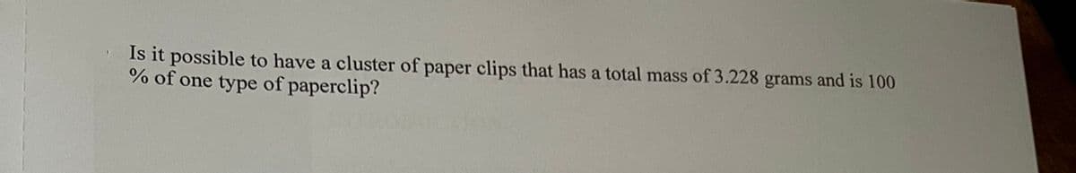 Is it possible to have a cluster of paper clips that has a total mass of 3.228 grams and is 100
% of one type of paperclip?