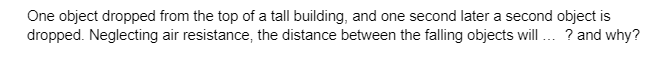 One object dropped from the top of a tall building, and one second later a second object is
dropped. Neglecting air resistance, the distance between the falling objects will ...? and why?