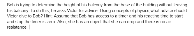 Bob is trying to determine the height of his balcony from the base of the building without leaving
his balcony. To do this, he asks Victor for advice. Using concepts of physics, what advice should
Victor give to Bob? Hint: Assume that Bob has access to a timer and his reacting time to start
and stop the timer is zero. Also, she has an object that she can drop and there is no air
resistance.