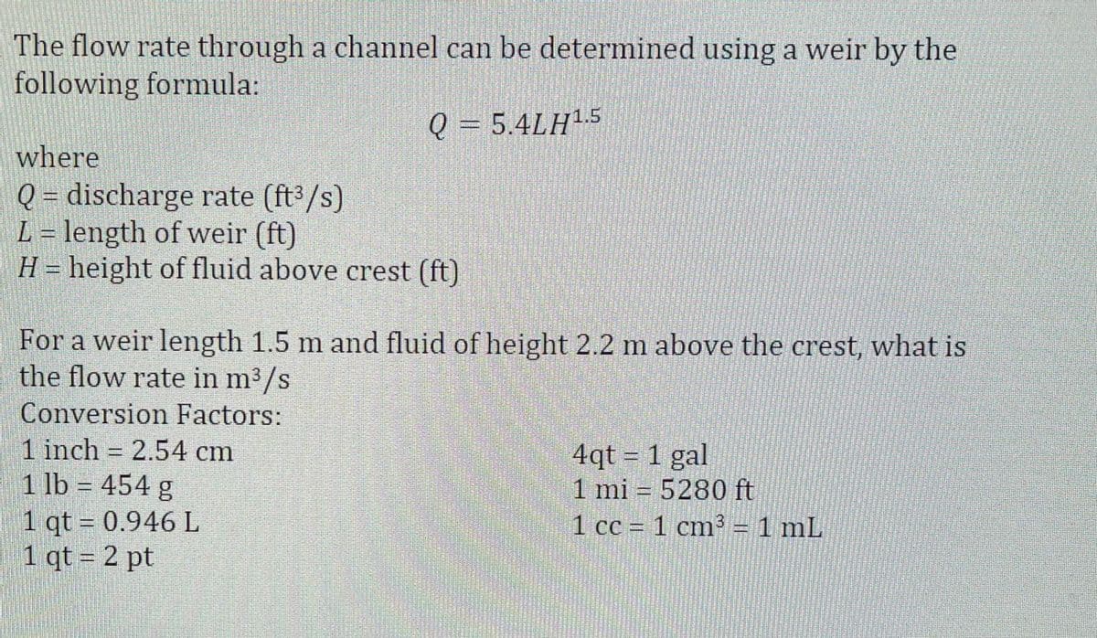 The flow rate through a channel can be determined using a weir by the
following formula:
Q = 5.4LH15
where
Q = discharge rate (ft3/s)
L = length of weir (ft)
H = height of fluid above crest (ft)
For a weir length 1.5 m and fluid of height 2.2 m above the crest, what is
the flow rate in m3/s
Conversion Factors:
1 inch 2.54 cm
1 lb = 454 g
1 qt = 0.946 L
1 qt = 2 pt
4qt = 1 gal
1 mi = 5280 ft
1 cc = 1 cm3 = 1 mL
