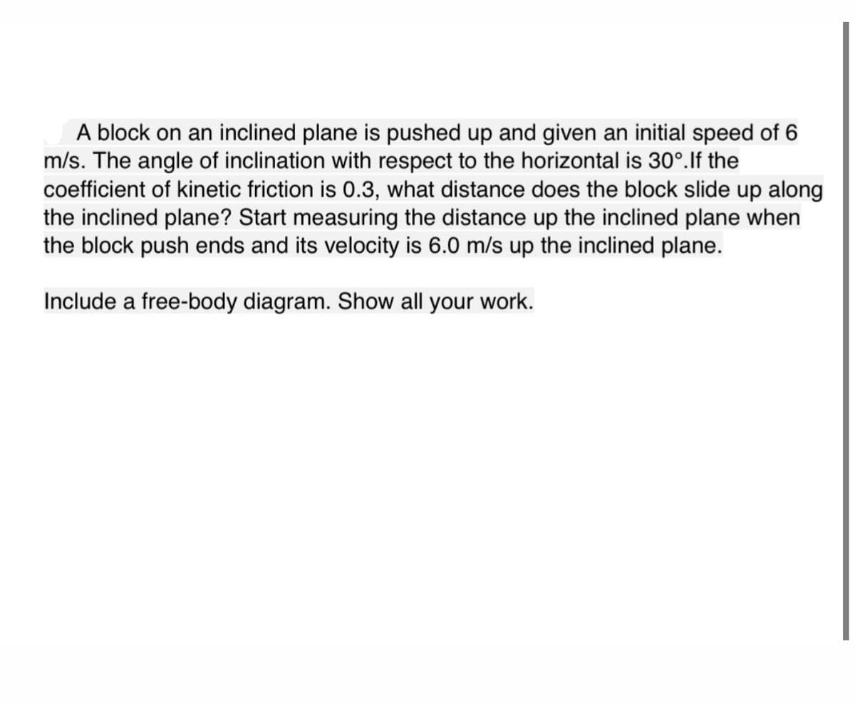 A block on an inclined plane is pushed up and given an initial speed of 6
m/s. The angle of inclination with respect to the horizontal is 30°. If the
coefficient of kinetic friction is 0.3, what distance does the block slide up along
the inclined plane? Start measuring the distance up the inclined plane when
the block push ends and its velocity is 6.0 m/s up the inclined plane.
Include a free-body diagram. Show all your work.