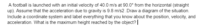 A football is launched with an initial velocity of 40.0 m/s at 90.0° from the horizontal (straight
up). Assume that the acceleration due to gravity is 9.8 m/s2.Draw a diagram of the situation.
Include a coordinate system and label everything that you know about the position, velocity, and
acceleration. What is the maximum height reached by the object? |