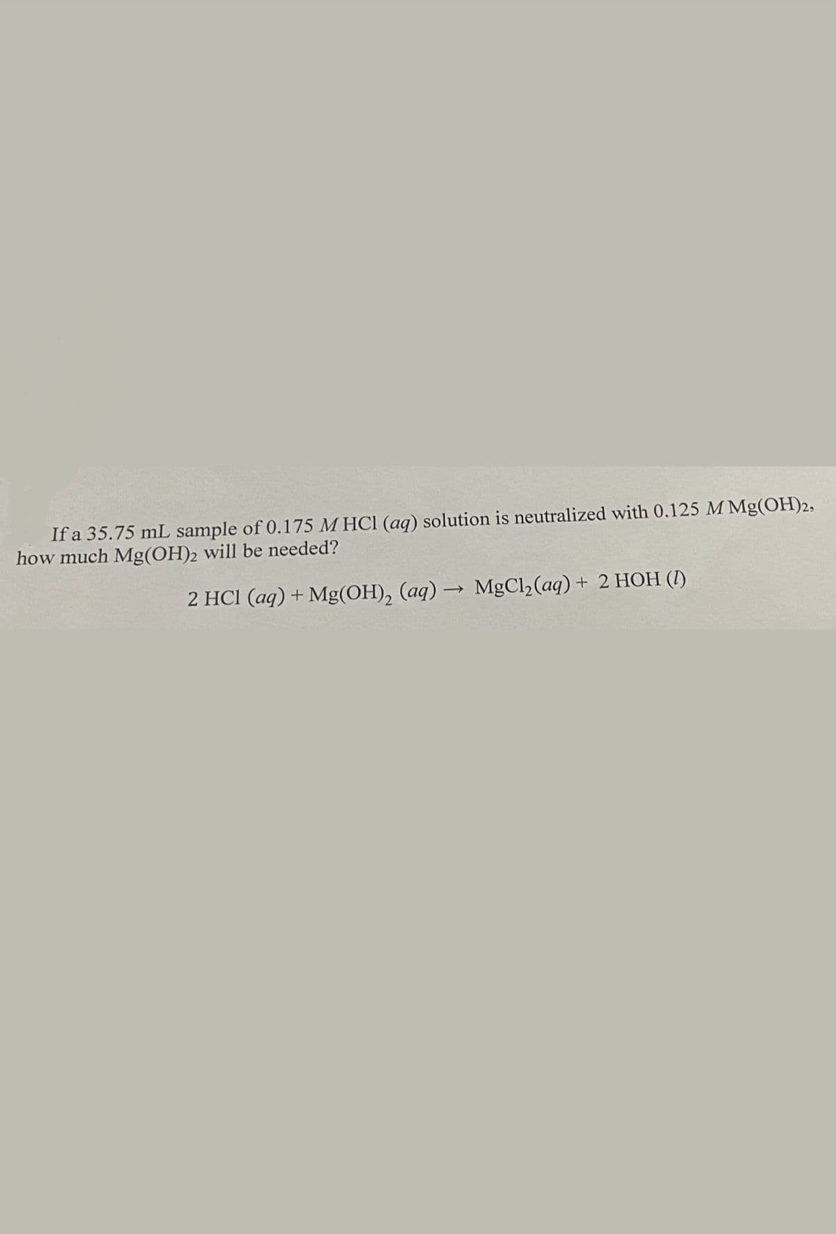 If a 35.75 mL sample of 0.175 M HCl (aq) solution is neutralized with 0.125 M Mg(OH)2,
how much Mg(OH)2 will be needed?
2 HCI (aq) + Mg(OH), (aq) → MgCl2(aq) + 2 HOH (I)
