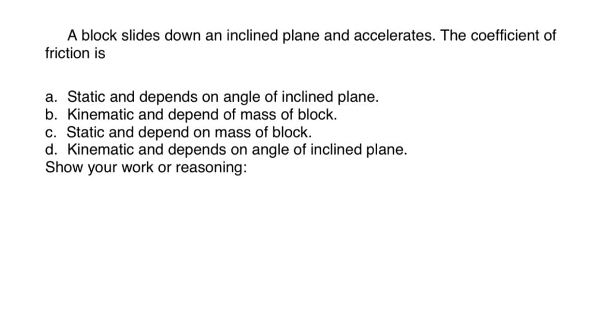 A block slides down an inclined plane and accelerates. The coefficient of
friction is
a. Static and depends on angle of inclined plane.
b. Kinematic and depend of mass of block.
c. Static and depend on mass of block.
d. Kinematic and depends on angle of inclined plane.
Show your work or reasoning: