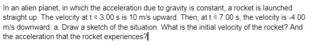 In an alien planet, in which the acceleration due to gravity is constant, a rocket is launched
straight up. The velocity at t = 3.00 s is 10 m/s upward. Then, at t = 7.00 s, the velocity is -4.00
m/s downward. a. Draw a sketch of the situation. What is the initial velocity of the rocket? And
the acceleration that the rocket experiences?