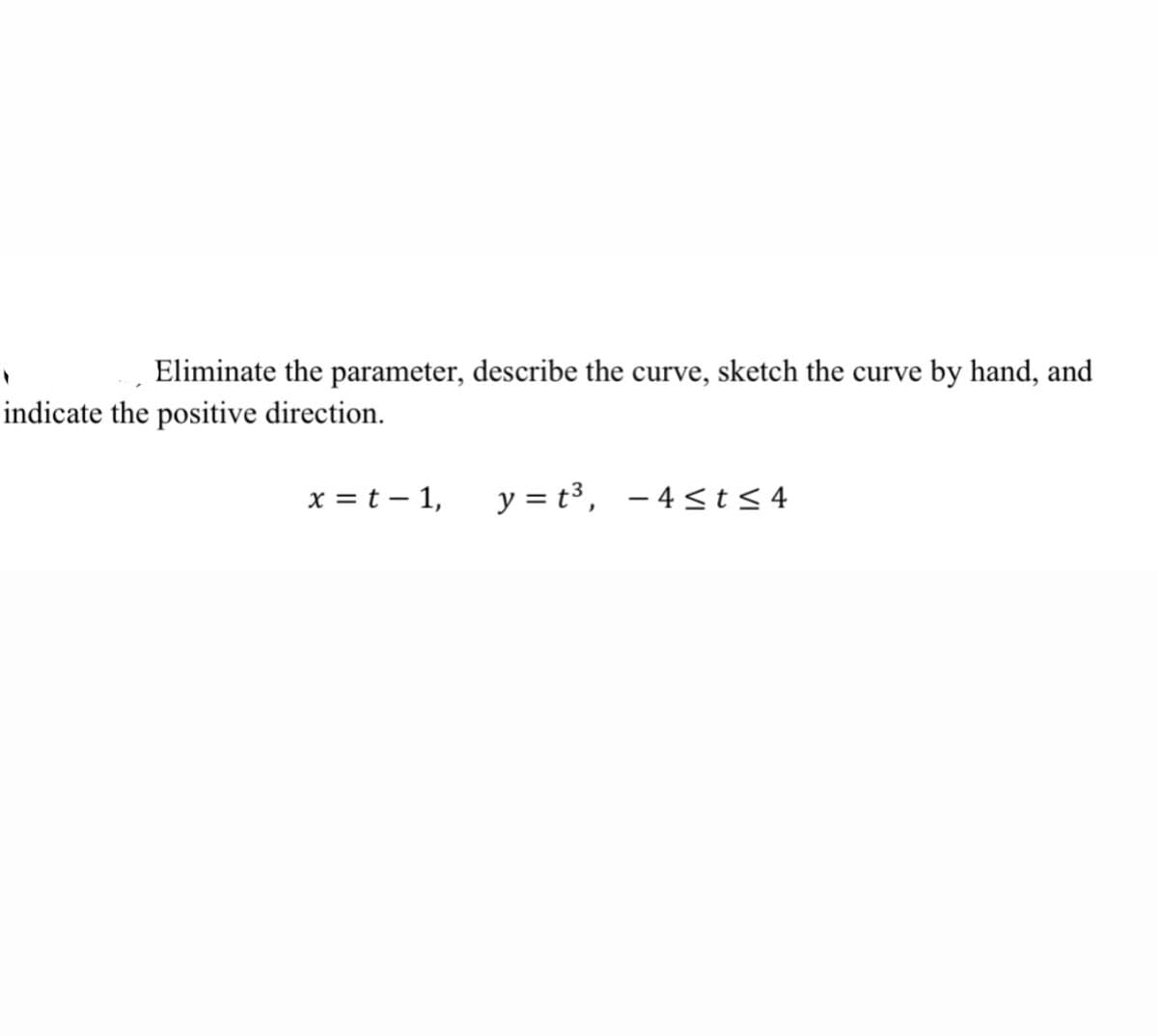 Eliminate the parameter, describe the curve, sketch the curve by hand, and
indicate the positive direction.
x = t – 1,
y = t3, - 4<t<4
