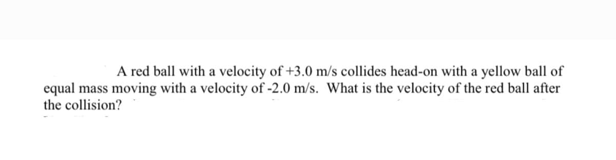 A red ball with a velocity of +3.0 m/s collides head-on with a yellow ball of
equal mass moving with a velocity of -2.0 m/s. What is the velocity of the red ball after
the collision?