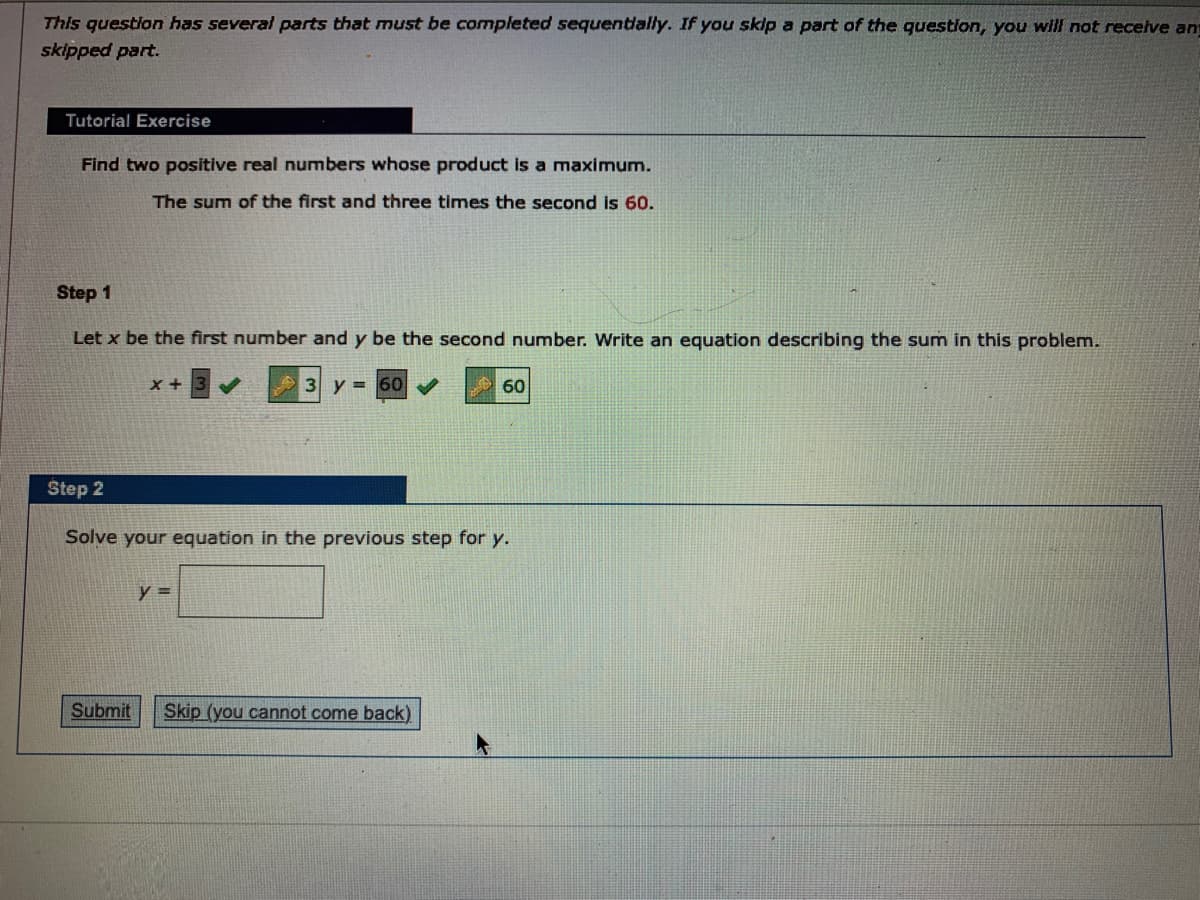 This question has several parts that must be completed sequentlally. If you skip a part of the question, you will not receive an
skipped part.
Tutorial Exercise
Find two positive real numbers whose product is a maximum.
The sum of the first and three times the second is 60.
Step 1
Let x be the first number and y be the second number. Write an equation describing the sum in this problem.
x +
3 y = 60
60
Step 2
Solve your equation in the previous step for y.
y =
Submit
Skip (you cannot come back)
