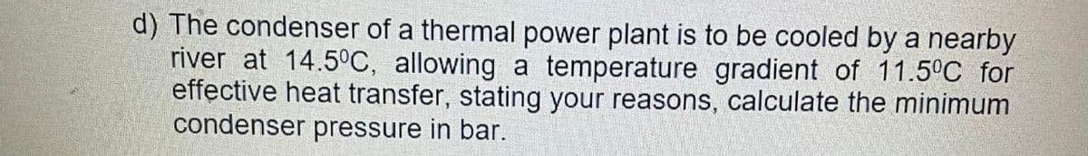 d) The condenser of a thermal power plant is to be cooled by a nearby
river at 14.5°C, allowing a temperature gradient of 11.5°C for
effective heat transfer, stating your reasons, calculate the minimum
condenser pressure in bar.
