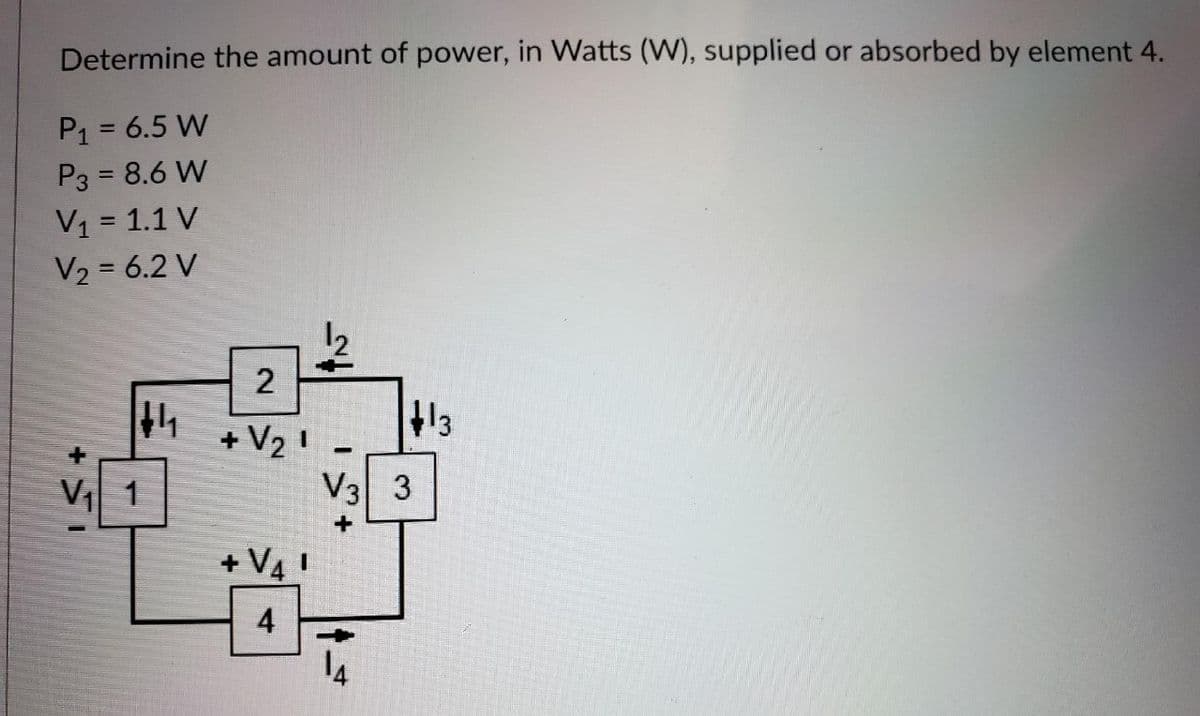 Determine the amount of power, in Watts (W), supplied or absorbed by element 4.
P1 = 6.5 W
P3 = 8.6 W
V1 = 1.1 V
V2 = 6.2 V
12
2
13
+ V2 !
V3 3
V 1
+ V4 !
14
4.
