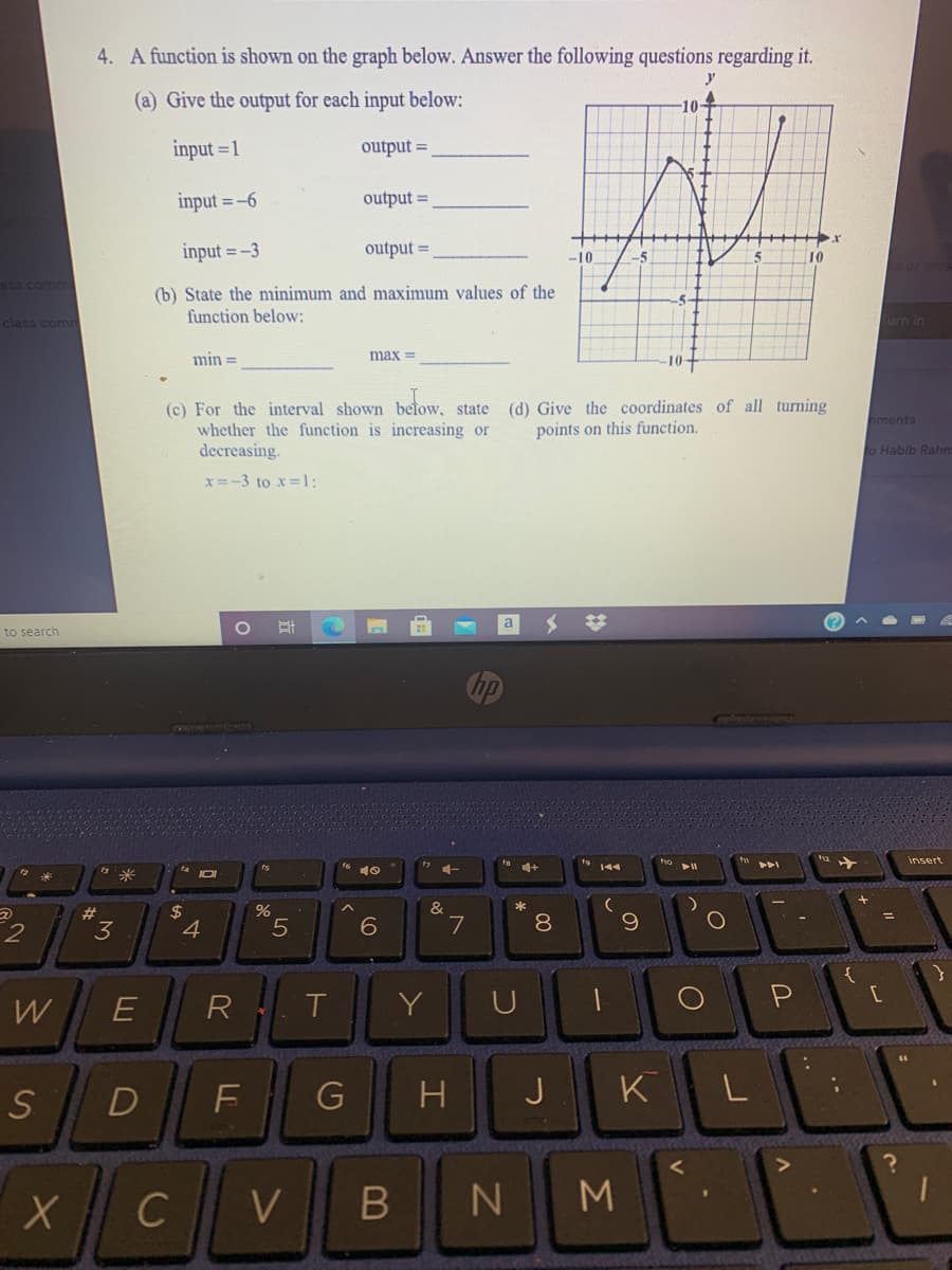 4. A function is shown on the graph below. Answer the following questions regarding it.
(a) Give the output for each input below:
10
input = 1
output =
input = -6
output =
input =-3
output =
-10
10
ass comma
(b) State the nminimum and maximum values of the
function below:
class comn
urn in
min =
max =
10+
(c) For the interval shown betow,
whether the function is increasing or
decreasing.
(d) Give the coordinates of all turning
points on this function.
state
hments
to Habib Rahn
x=-3 to x 1:
a
to search
insert
144
$
4
&
7
23
3.
5.
8.
W
R
Y
U
P
S
D
H
J
K
L
V
M
ト
