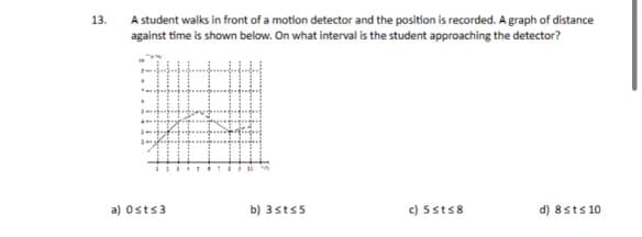 13.
A student walks in front of a motion detector and the position is recorded. A graph of distance
against time is shown below. On what interval is the student approaching the detector?
a) Osts3
14
b) 3st s5
c) 5sts8
d) 8 sts 10