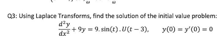 Q3: Using Laplace Transforms, find the solution of the initial value problem:
d²y
dx² +9y = 9.sin(t). U(t – 3),
y (0) = y'(0) = 0