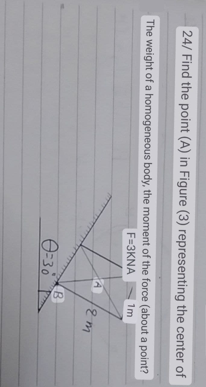 24/ Find the point (A) in Figure (3) representing the center of
The weight of a homogeneous body, the moment of the force (about a point?
F=3KNA
1m
0=30
A
B
12m