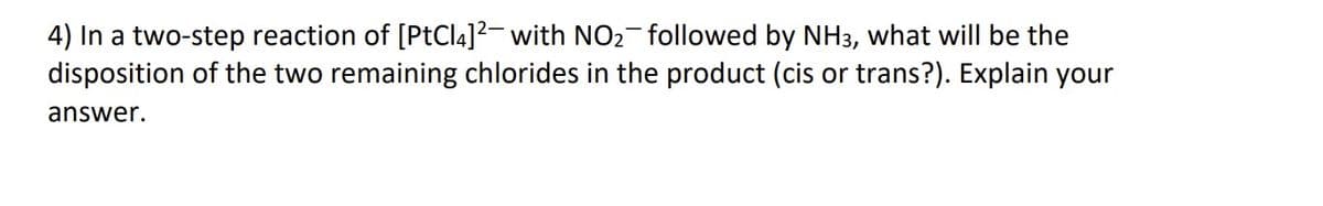 4) In a two-step reaction of [PtCl4]² with NO₂¯followed by NH3, what will be the
disposition of the two remaining chlorides in the product (cis or trans?). Explain your
answer.