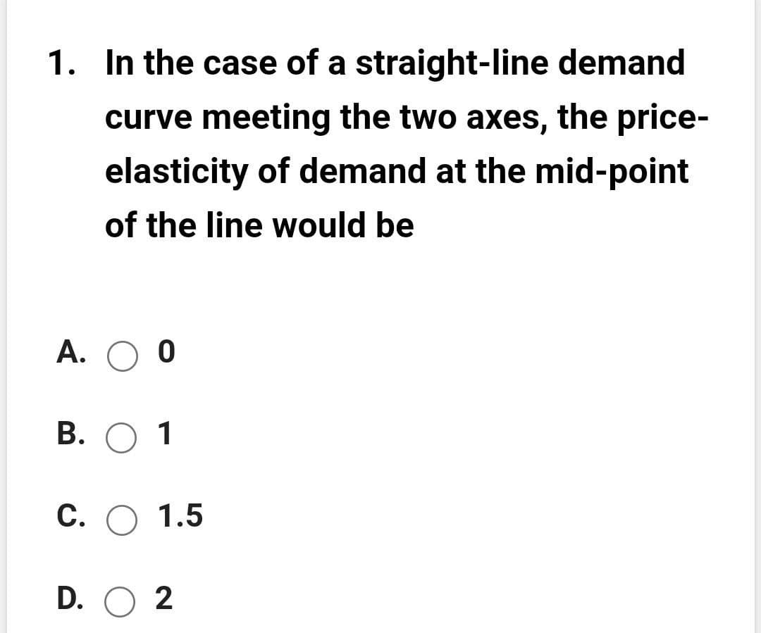 1. In the case of a straight-line demand
curve meeting the two axes, the price-
elasticity of demand at the mid-point
of the line would be
A.
В. О 1
С. О 1.5
D. O 2
