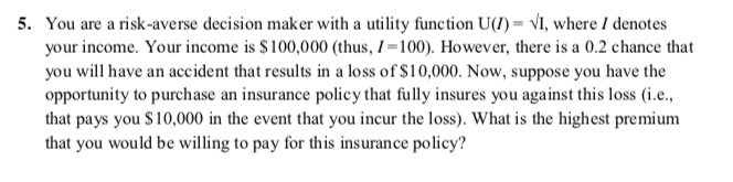 5. You are a risk-averse decision maker with a utility function U(1) = VI, where I denotes
your income. Your income is $100,000 (thus, I =100). However, there is a 0.2 chance that
you will have an accident that results in a loss of $10,000. Now, suppose you have the
opportunity to purchase an insurance policy that fully insures you against this loss (i.e.,
that pays you $10,000 in the event that you incur the loss). What is the highest premium
that you would be willing to pay for this insurance policy?
