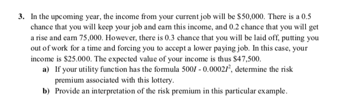 3. In the upcoming year, the income from your current job will be $50,000. There is a 0.5
chance that you will keep your job and eam this income, and 0.2 chance that you will get
a rise and earn 75,000. However, there is 0.3 chance that you will be laid off, putting you
out of work for a time and forcing you to accept a lower paying job. In this case, your
income is $25.000. The expected value of your income is thus $47,500.
a) If your utility function has the formula 5001 - 0.00021², determine the risk
premium associated with this lottery.
b) Provide an interpretation of the risk premium in this particular example.
