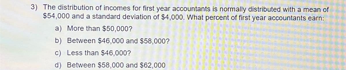 3) The distribution of incomes for first year accountants is normally distributed with a mean of
$54,000 and a standard deviation of $4,000. What percent of first year accountants earn:
a) More than $50,000?
b) Between $46,000 and $58,000?
c) Less than $46,000?
d) Between $58,000 and $62,000