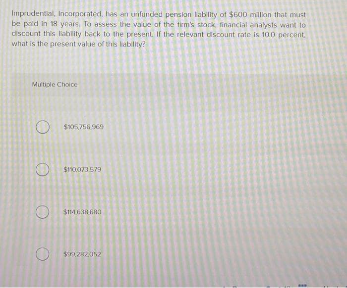 Imprudential, Incorporated, has an unfunded pension liability of $600 million that must
be paid in 18 years. To assess the value of the firm's stock, financial analysts want to
discount this liability back to the present. If the relevant discount rate is 10.0 percent,
what is the present value of this liability?
Multiple Choice
O
O
O
$105,756,969
$110,073,579
$114,638,680
$99,282,052
www
