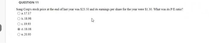 QUESTION 11
Song Corp's stock price at the end of last year was $23.50 and its earnings per share for the year were $1.30. What was its P/E ratio?
a.17.17
b. 18.98
O c. 19.93
d. 18.08
e.20.93