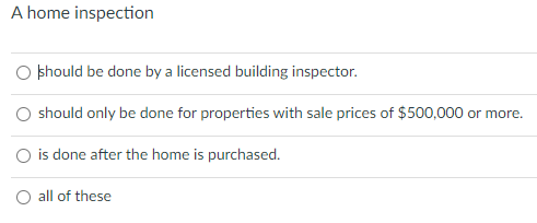 A home inspection
O should be done by a licensed building inspector.
should only be done for properties with sale prices of $500,000 or more.
O is done after the home is purchased.
O all of these
