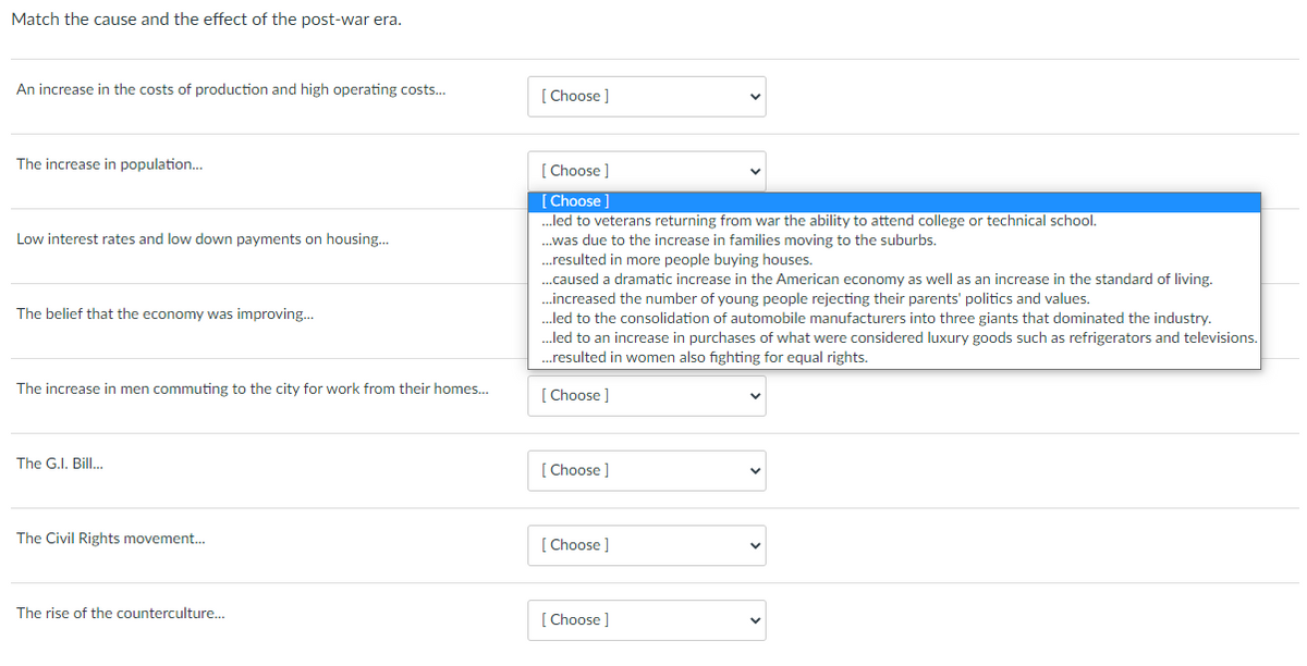 Match the cause and the effect of the post-war era.
An increase in the costs of production and high operating costs...
[ Choose ]
The increase in population.
[ Choose ]
[Choose]
...led to veterans returning from war the ability to attend college or technical school.
Low interest rates and low down payments on housing.
.was due to the increase in families moving to the suburbs.
.resulted in more people buying houses.
...caused a dramatic increase in the American economy as well as an increase in the standard of living.
..increased the number of young people rejecting their parents' politics and values.
..led to the consolidation of automobile manufacturers into three giants that dominated the industry.
The belief that the economy was improving..
..led to an increase in purchases of what were considered luxury goods such as refrigerators and televisions.
.resulted in women also fighting for equal rights.
The increase in men commuting to the city for work from their homes..
[ Choose ]
The G.I. Bill.
[ Choose ]
The Civil Rights movement...
[ Choose ]
The rise of the counterculture.
[ Choose ]
