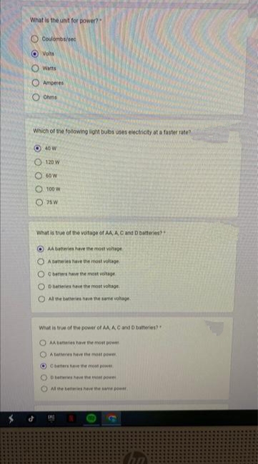 What is the unit for power?"
0 0 0 0 0
Coulombs/sec
d
Volts
Watts
Amperes
Chms
Which of the following light bulbs uses electricity at a faster rate?
40 W
120 W
60 W
100 W
75 W
What is true of the voltage of AA, A, C and D batteries?
OAA batteries have the most voltage
OA batteries have the most voltage
OC batters have the most voltage
OD batteries have the most voltage
O All the batteries have the same vohage.
What is true of the power of AA, A, C and D batteries?
AA bananes have the most power
A battenes have the most power
O Canters have the most power
D batteries have the most power
All the batteries have the same power
0
C
Cha