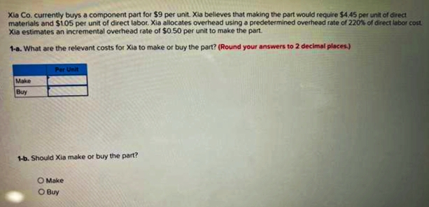 Xia Co. currently buys a component part for $9 per unit. Xia belleves that making the part would require $4.45 per unit of direct
materials and $1.05 per unit of direct labor. Xia allocates overhead using a predetermined overhead rate of 220% of direct labor cost.
Xia estimates an incremental overhead rate of $0.50 per unit to make the part.
1-a. What are the relevant costs for Xia to make or buy the part? (Round your answers to 2 decimal places.)
Make
Buy
Per Unit
1-b. Should Xia make or buy the part?
O Make
O Buy