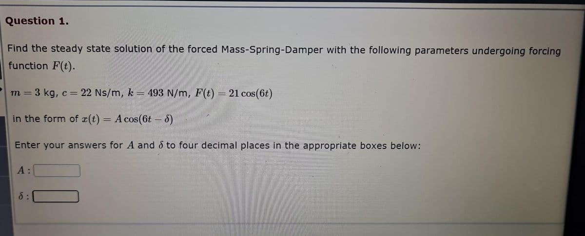 Question 1.
Find the steady state solution of the forced Mass-Spring-Damper with the following parameters undergoing forcing
function F(t).
3 kg, c = 22 Ns/m, k = 493 N/m, F(t) = 21 cos(6t)
in the form of (t) = A cos(6t – 8)
Enter your answers for A and to four decimal places in the appropriate boxes below:
m =
A:
d: