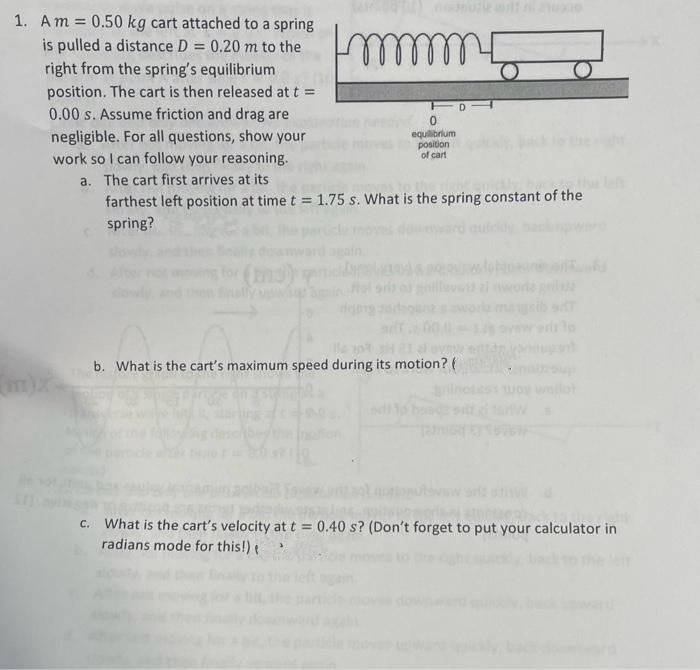 1. Am = 0.50 kg cart attached to a spring
is pulled a distance D = 0.20 m to the
right from the spring's equilibrium
position. The cart is then released at t =
0.00 s. Assume friction and drag are
negligible. For all questions, show your
work so I can follow your reasoning.
a. The cart first arrives at its
farthest left position at time t = 1.75 s. What is the spring constant of the
spring?
Immmm5
for (3) arte
0
equilibrium
position
of cart
b. What is the cart's maximum speed during its motion? (
D
woy wallot
c. What is the cart's velocity at t = 0.40 s? (Don't forget to put your calculator in
radians mode for this!) t