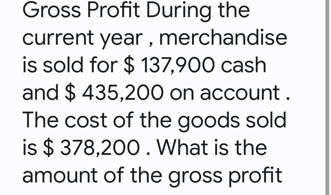 Gross Profit During the
current year, merchandise
is sold for $ 137,900 cash
and $ 435,200 on account.
The cost of the goods sold
is $ 378,200. What is the
amount of the gross profit