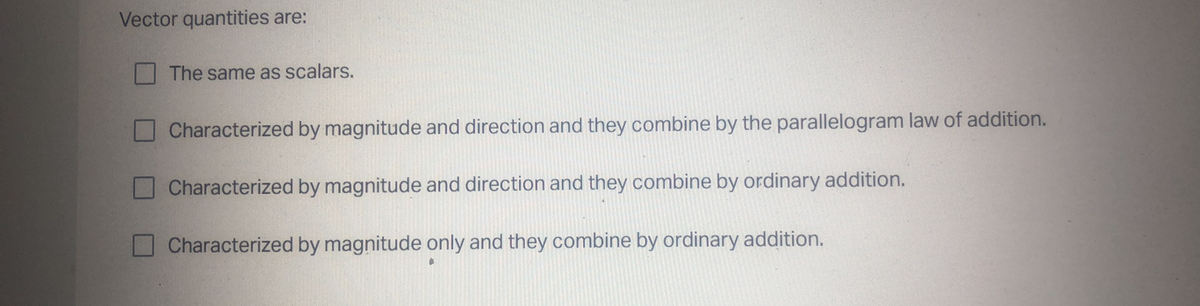 Vector quantities are:
The same as scalars.
Characterized by magnitude and direction and they combine by the parallelogram law of addition.
Characterized by magnitude and direction and they combine by ordinary addition.
Characterized by magnitude only and they combine by ordinary addition.
