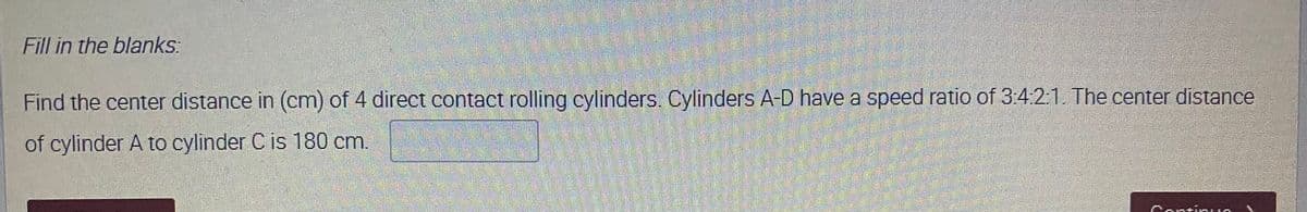 Fill in the blanks:
Find the center distance in (cm) of 4 direct contact rolling cylinders. Cylinders A-D have a speed ratio of 3:421. The center distance
of cylinder A to cylinder C is 180 cm.
