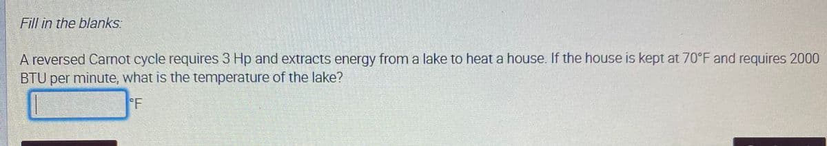 Fill in the blanks:
reversed Carnot cycle requires 3 Hp and extracts energy from a lake to heat a house. If the house is kept at 70°F and requires 2000
BTU per minute, what is the temperature of the lake?
°F
