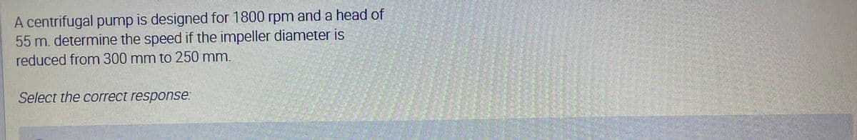 A centrifugal pump is designed for 1800 rpm and a head of
55 m. determine the speed if the impeller diameter is
reduced from 300 mm to 250 mm.
Select the correct response.
